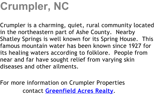 Crumpler, NC  Crumpler is a charming, quiet, rural community located in the northeastern part of Ashe County.  Nearby Shatley Springs is well known for its Spring House.  This famous mountain water has been known since 1927 for its healing waters according to folklore.  People from near and far have sought relief from varying skin diseases and other ailments.  For more information on Crumpler Properties             contact Greenfield Acres Realty.