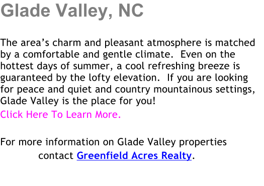 Glade Valley, NC  The areas charm and pleasant atmosphere is matched by a comfortable and gentle climate.  Even on the hottest days of summer, a cool refreshing breeze is guaranteed by the lofty elevation.  If you are looking for peace and quiet and country mountainous settings, Glade Valley is the place for you! Click Here To Learn More.   For more information on Glade Valley properties             contact Greenfield Acres Realty.