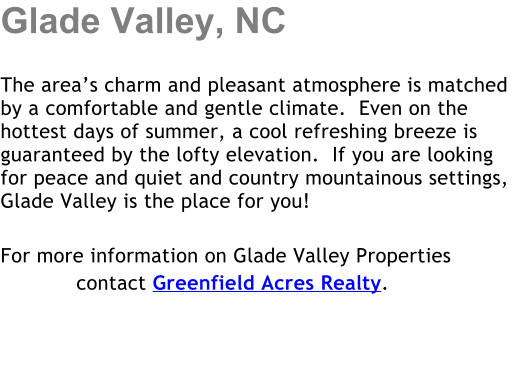 Glade Valley, NC  The areas charm and pleasant atmosphere is matched by a comfortable and gentle climate.  Even on the hottest days of summer, a cool refreshing breeze is guaranteed by the lofty elevation.  If you are looking for peace and quiet and country mountainous settings, Glade Valley is the place for you!  For more information on Glade Valley Properties             contact Greenfield Acres Realty.