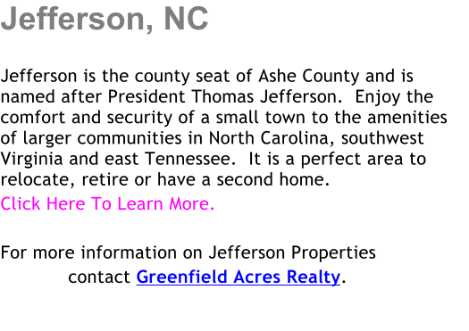 Jefferson, NC  Jefferson is the county seat of Ashe County and is named after President Thomas Jefferson.  Enjoy the comfort and security of a small town to the amenities of larger communities in North Carolina, southwest Virginia and east Tennessee.  It is a perfect area to relocate, retire or have a second home. Click Here To Learn More.    For more information on Jefferson Properties             contact Greenfield Acres Realty.