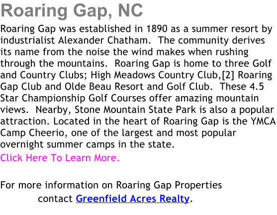 Roaring Gap, NC Roaring Gap was established in 1890 as a summer resort by industrialist Alexander Chatham.  The community derives its name from the noise the wind makes when rushing through the mountains.  Roaring Gap is home to three Golf and Country Clubs; High Meadows Country Club,[2] Roaring Gap Club and Olde Beau Resort and Golf Club.  These 4.5 Star Championship Golf Courses offer amazing mountain views.  Nearby, Stone Mountain State Park is also a popular attraction. Located in the heart of Roaring Gap is the YMCA Camp Cheerio, one of the largest and most popular overnight summer camps in the state. Click Here To Learn More.    For more information on Roaring Gap Properties             contact Greenfield Acres Realty.