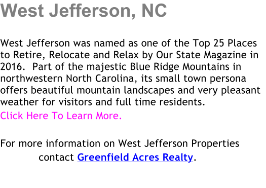 West Jefferson, NC  West Jefferson was named as one of the Top 25 Places to Retire, Relocate and Relax by Our State Magazine in 2016.  Part of the majestic Blue Ridge Mountains in northwestern North Carolina, its small town persona offers beautiful mountain landscapes and very pleasant weather for visitors and full time residents.  Click Here To Learn More.  For more information on West Jefferson Properties             contact Greenfield Acres Realty.