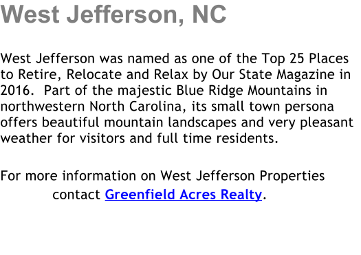 West Jefferson, NC  West Jefferson was named as one of the Top 25 Places to Retire, Relocate and Relax by Our State Magazine in 2016.  Part of the majestic Blue Ridge Mountains in northwestern North Carolina, its small town persona offers beautiful mountain landscapes and very pleasant weather for visitors and full time residents.   For more information on West Jefferson Properties             contact Greenfield Acres Realty.